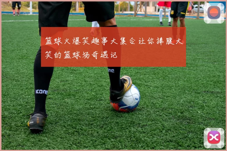 篮球火爆笑趣事大集合让你捧腹大笑的篮球场奇遇记