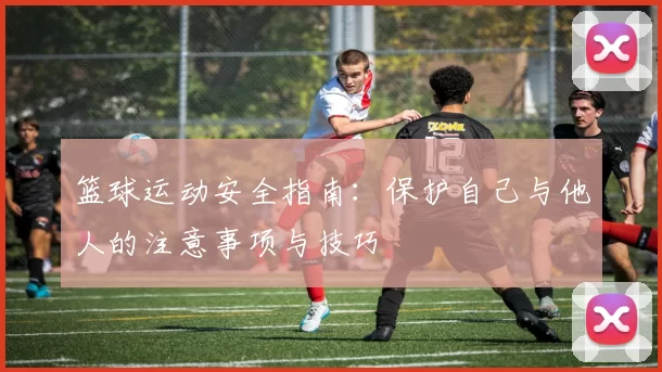 篮球运动安全指南：保护自己与他人的注意事项与技巧